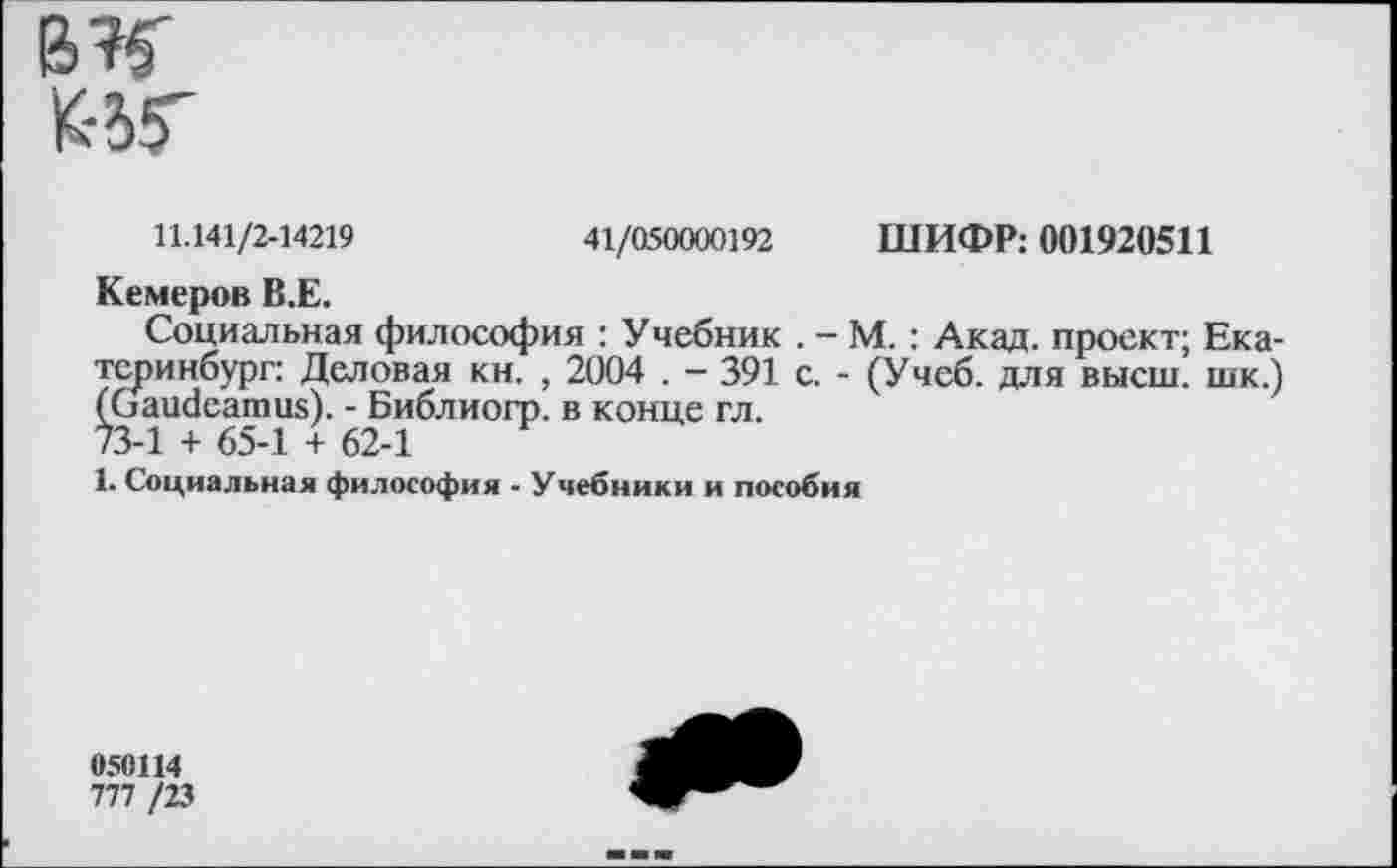 ﻿BK УЖ
11.141/2-14219	41/050000192 ШИФР: 001920511
Кемеров В.Е.
Социальная философия : Учебник . — М.: Акад, проект; Екатеринбург: Деловая кн. , 2004 . — 391 с. - (Учеб, для высш, шк.) (Gaudeamus). - Библиогр. в конце гл. 73-1 + 65-1 + 62-1
1. Социальная философия - Учебники и пособия
050Н4
777 /23